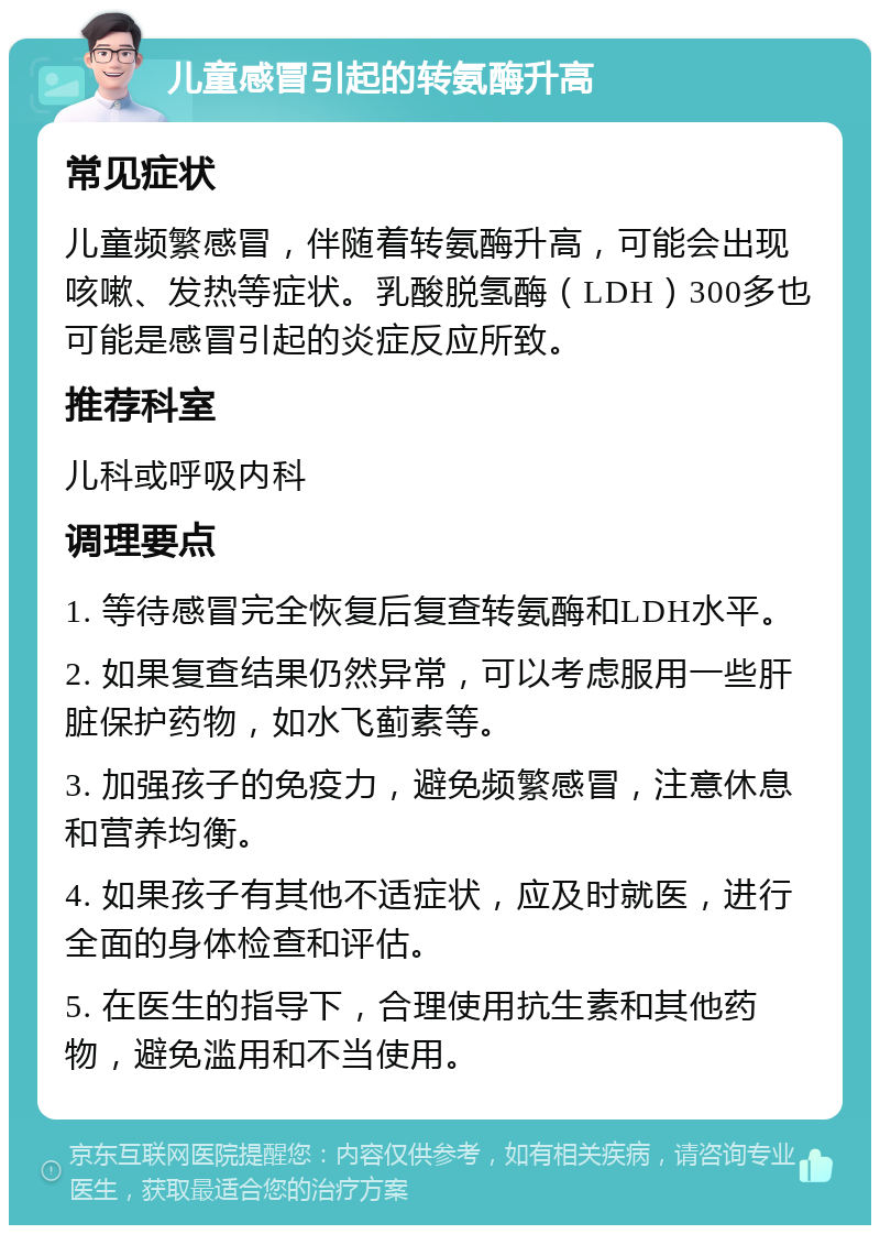 儿童感冒引起的转氨酶升高 常见症状 儿童频繁感冒，伴随着转氨酶升高，可能会出现咳嗽、发热等症状。乳酸脱氢酶（LDH）300多也可能是感冒引起的炎症反应所致。 推荐科室 儿科或呼吸内科 调理要点 1. 等待感冒完全恢复后复查转氨酶和LDH水平。 2. 如果复查结果仍然异常，可以考虑服用一些肝脏保护药物，如水飞蓟素等。 3. 加强孩子的免疫力，避免频繁感冒，注意休息和营养均衡。 4. 如果孩子有其他不适症状，应及时就医，进行全面的身体检查和评估。 5. 在医生的指导下，合理使用抗生素和其他药物，避免滥用和不当使用。