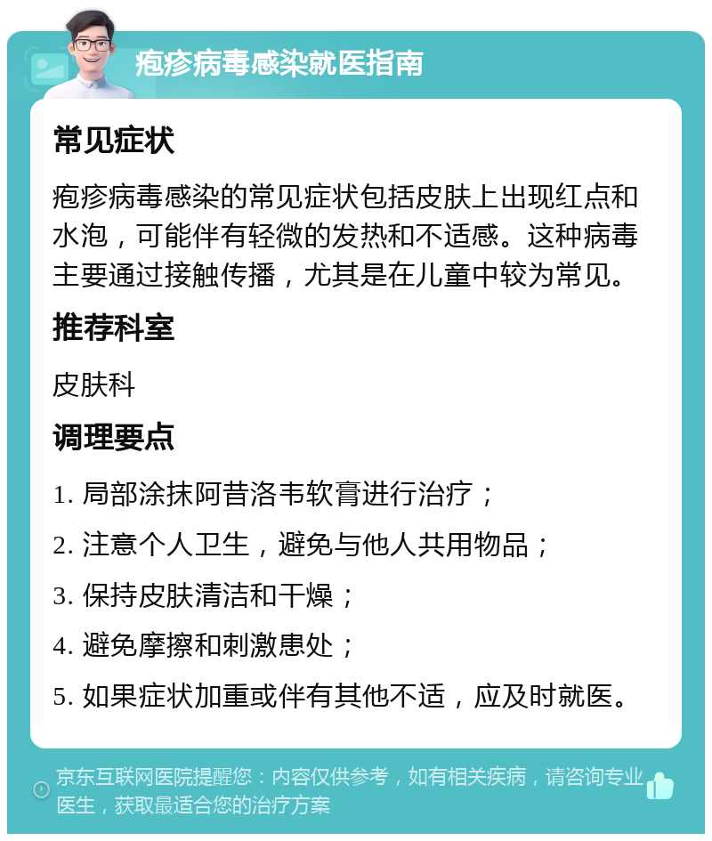 疱疹病毒感染就医指南 常见症状 疱疹病毒感染的常见症状包括皮肤上出现红点和水泡，可能伴有轻微的发热和不适感。这种病毒主要通过接触传播，尤其是在儿童中较为常见。 推荐科室 皮肤科 调理要点 1. 局部涂抹阿昔洛韦软膏进行治疗； 2. 注意个人卫生，避免与他人共用物品； 3. 保持皮肤清洁和干燥； 4. 避免摩擦和刺激患处； 5. 如果症状加重或伴有其他不适，应及时就医。