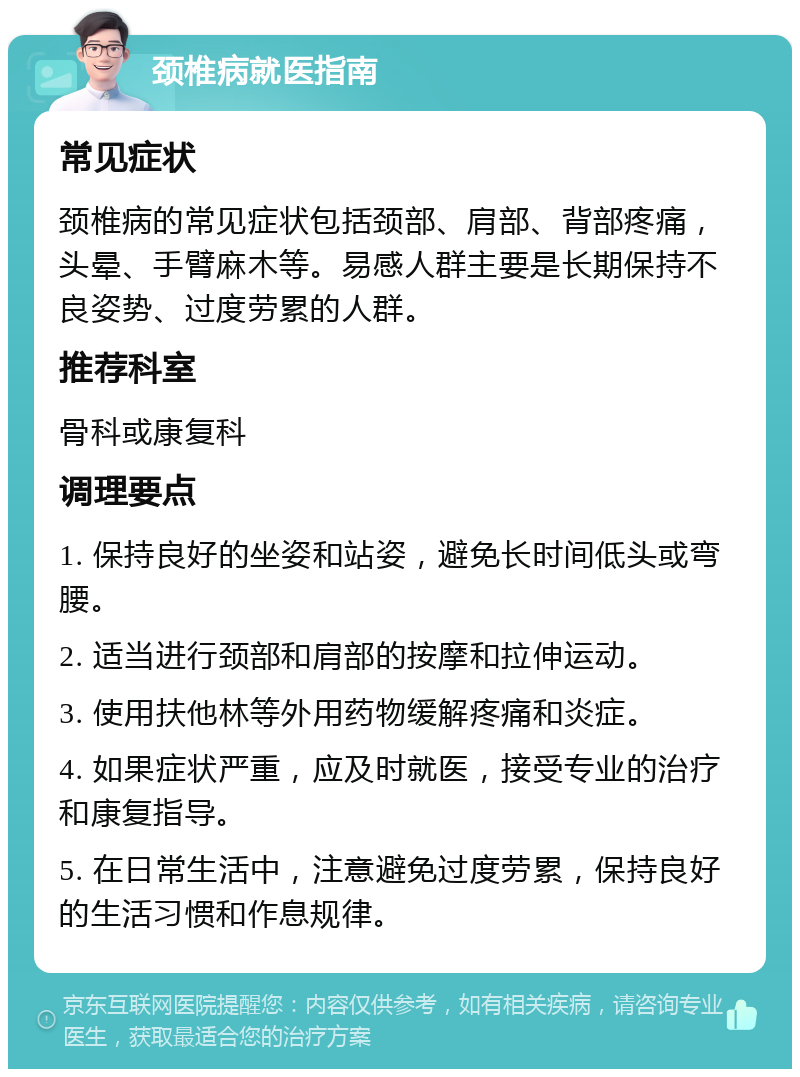 颈椎病就医指南 常见症状 颈椎病的常见症状包括颈部、肩部、背部疼痛，头晕、手臂麻木等。易感人群主要是长期保持不良姿势、过度劳累的人群。 推荐科室 骨科或康复科 调理要点 1. 保持良好的坐姿和站姿，避免长时间低头或弯腰。 2. 适当进行颈部和肩部的按摩和拉伸运动。 3. 使用扶他林等外用药物缓解疼痛和炎症。 4. 如果症状严重，应及时就医，接受专业的治疗和康复指导。 5. 在日常生活中，注意避免过度劳累，保持良好的生活习惯和作息规律。