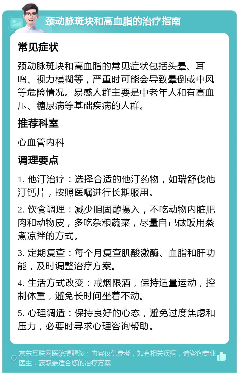 颈动脉斑块和高血脂的治疗指南 常见症状 颈动脉斑块和高血脂的常见症状包括头晕、耳鸣、视力模糊等，严重时可能会导致晕倒或中风等危险情况。易感人群主要是中老年人和有高血压、糖尿病等基础疾病的人群。 推荐科室 心血管内科 调理要点 1. 他汀治疗：选择合适的他汀药物，如瑞舒伐他汀钙片，按照医嘱进行长期服用。 2. 饮食调理：减少胆固醇摄入，不吃动物内脏肥肉和动物皮，多吃杂粮蔬菜，尽量自己做饭用蒸煮凉拌的方式。 3. 定期复查：每个月复查肌酸激酶、血脂和肝功能，及时调整治疗方案。 4. 生活方式改变：戒烟限酒，保持适量运动，控制体重，避免长时间坐着不动。 5. 心理调适：保持良好的心态，避免过度焦虑和压力，必要时寻求心理咨询帮助。