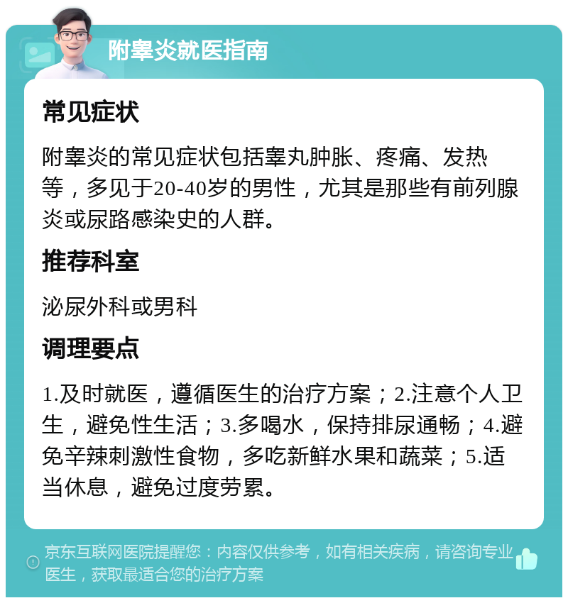 附睾炎就医指南 常见症状 附睾炎的常见症状包括睾丸肿胀、疼痛、发热等，多见于20-40岁的男性，尤其是那些有前列腺炎或尿路感染史的人群。 推荐科室 泌尿外科或男科 调理要点 1.及时就医，遵循医生的治疗方案；2.注意个人卫生，避免性生活；3.多喝水，保持排尿通畅；4.避免辛辣刺激性食物，多吃新鲜水果和蔬菜；5.适当休息，避免过度劳累。