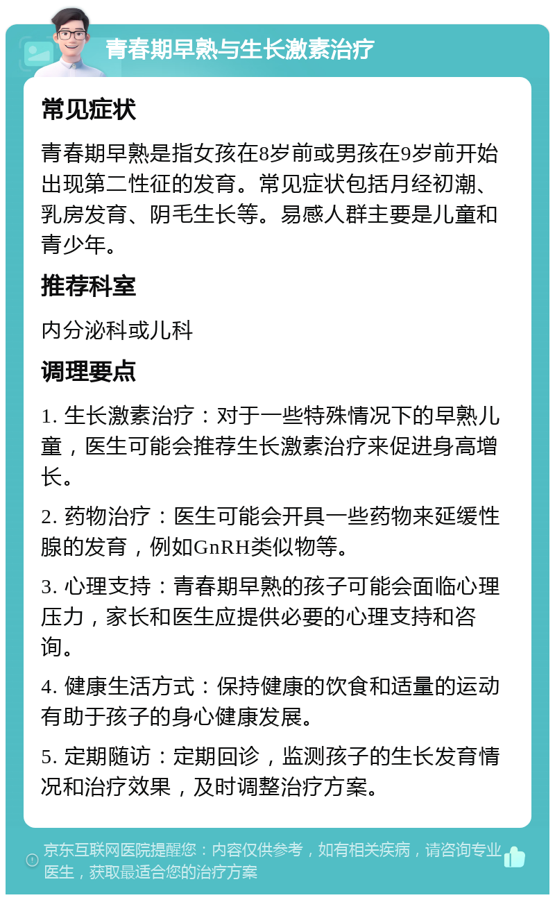 青春期早熟与生长激素治疗 常见症状 青春期早熟是指女孩在8岁前或男孩在9岁前开始出现第二性征的发育。常见症状包括月经初潮、乳房发育、阴毛生长等。易感人群主要是儿童和青少年。 推荐科室 内分泌科或儿科 调理要点 1. 生长激素治疗：对于一些特殊情况下的早熟儿童，医生可能会推荐生长激素治疗来促进身高增长。 2. 药物治疗：医生可能会开具一些药物来延缓性腺的发育，例如GnRH类似物等。 3. 心理支持：青春期早熟的孩子可能会面临心理压力，家长和医生应提供必要的心理支持和咨询。 4. 健康生活方式：保持健康的饮食和适量的运动有助于孩子的身心健康发展。 5. 定期随访：定期回诊，监测孩子的生长发育情况和治疗效果，及时调整治疗方案。