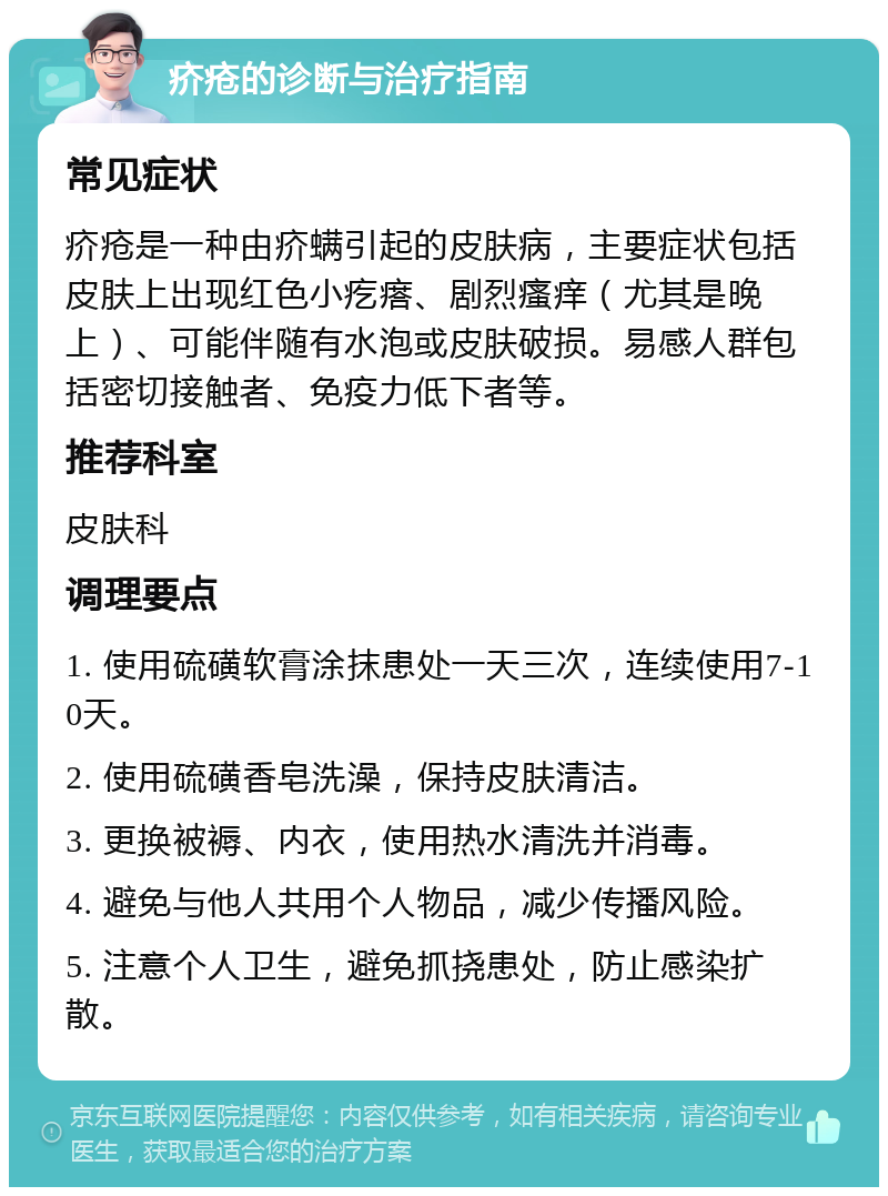 疥疮的诊断与治疗指南 常见症状 疥疮是一种由疥螨引起的皮肤病，主要症状包括皮肤上出现红色小疙瘩、剧烈瘙痒（尤其是晚上）、可能伴随有水泡或皮肤破损。易感人群包括密切接触者、免疫力低下者等。 推荐科室 皮肤科 调理要点 1. 使用硫磺软膏涂抹患处一天三次，连续使用7-10天。 2. 使用硫磺香皂洗澡，保持皮肤清洁。 3. 更换被褥、内衣，使用热水清洗并消毒。 4. 避免与他人共用个人物品，减少传播风险。 5. 注意个人卫生，避免抓挠患处，防止感染扩散。