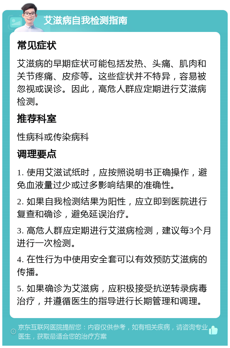 艾滋病自我检测指南 常见症状 艾滋病的早期症状可能包括发热、头痛、肌肉和关节疼痛、皮疹等。这些症状并不特异，容易被忽视或误诊。因此，高危人群应定期进行艾滋病检测。 推荐科室 性病科或传染病科 调理要点 1. 使用艾滋试纸时，应按照说明书正确操作，避免血液量过少或过多影响结果的准确性。 2. 如果自我检测结果为阳性，应立即到医院进行复查和确诊，避免延误治疗。 3. 高危人群应定期进行艾滋病检测，建议每3个月进行一次检测。 4. 在性行为中使用安全套可以有效预防艾滋病的传播。 5. 如果确诊为艾滋病，应积极接受抗逆转录病毒治疗，并遵循医生的指导进行长期管理和调理。