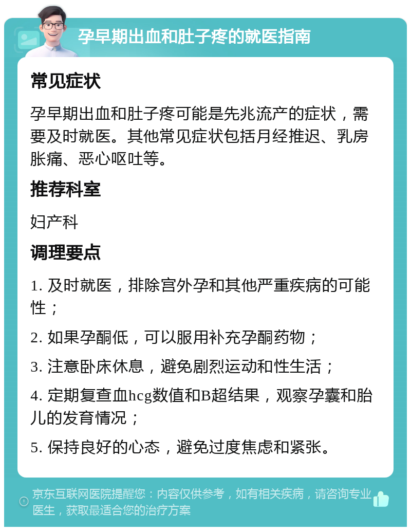 孕早期出血和肚子疼的就医指南 常见症状 孕早期出血和肚子疼可能是先兆流产的症状，需要及时就医。其他常见症状包括月经推迟、乳房胀痛、恶心呕吐等。 推荐科室 妇产科 调理要点 1. 及时就医，排除宫外孕和其他严重疾病的可能性； 2. 如果孕酮低，可以服用补充孕酮药物； 3. 注意卧床休息，避免剧烈运动和性生活； 4. 定期复查血hcg数值和B超结果，观察孕囊和胎儿的发育情况； 5. 保持良好的心态，避免过度焦虑和紧张。