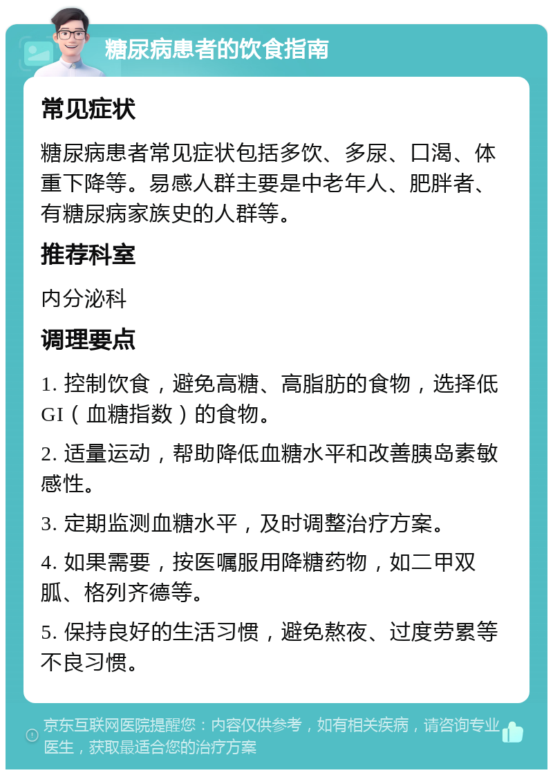 糖尿病患者的饮食指南 常见症状 糖尿病患者常见症状包括多饮、多尿、口渴、体重下降等。易感人群主要是中老年人、肥胖者、有糖尿病家族史的人群等。 推荐科室 内分泌科 调理要点 1. 控制饮食，避免高糖、高脂肪的食物，选择低GI（血糖指数）的食物。 2. 适量运动，帮助降低血糖水平和改善胰岛素敏感性。 3. 定期监测血糖水平，及时调整治疗方案。 4. 如果需要，按医嘱服用降糖药物，如二甲双胍、格列齐德等。 5. 保持良好的生活习惯，避免熬夜、过度劳累等不良习惯。