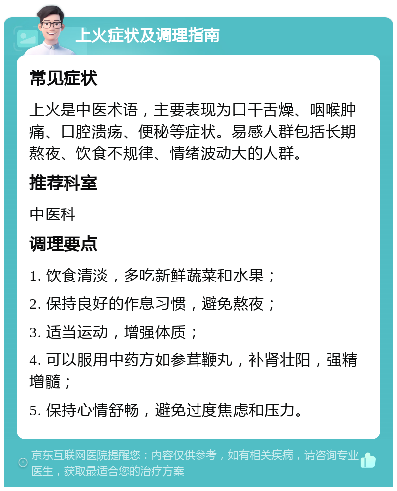 上火症状及调理指南 常见症状 上火是中医术语，主要表现为口干舌燥、咽喉肿痛、口腔溃疡、便秘等症状。易感人群包括长期熬夜、饮食不规律、情绪波动大的人群。 推荐科室 中医科 调理要点 1. 饮食清淡，多吃新鲜蔬菜和水果； 2. 保持良好的作息习惯，避免熬夜； 3. 适当运动，增强体质； 4. 可以服用中药方如参茸鞭丸，补肾壮阳，强精增髓； 5. 保持心情舒畅，避免过度焦虑和压力。