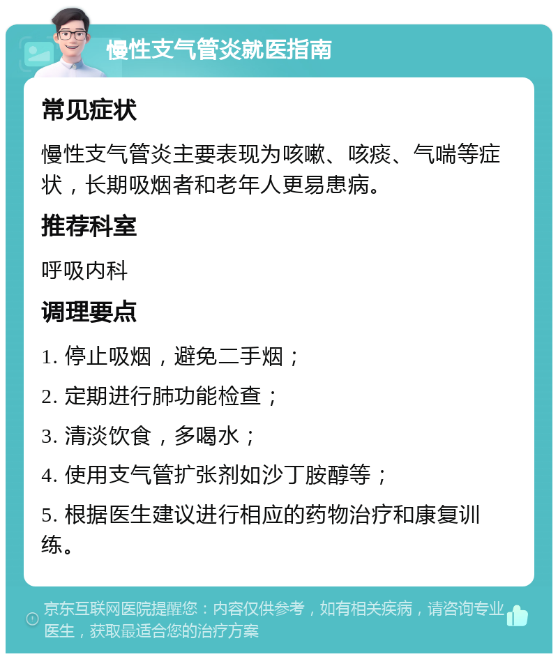 慢性支气管炎就医指南 常见症状 慢性支气管炎主要表现为咳嗽、咳痰、气喘等症状，长期吸烟者和老年人更易患病。 推荐科室 呼吸内科 调理要点 1. 停止吸烟，避免二手烟； 2. 定期进行肺功能检查； 3. 清淡饮食，多喝水； 4. 使用支气管扩张剂如沙丁胺醇等； 5. 根据医生建议进行相应的药物治疗和康复训练。