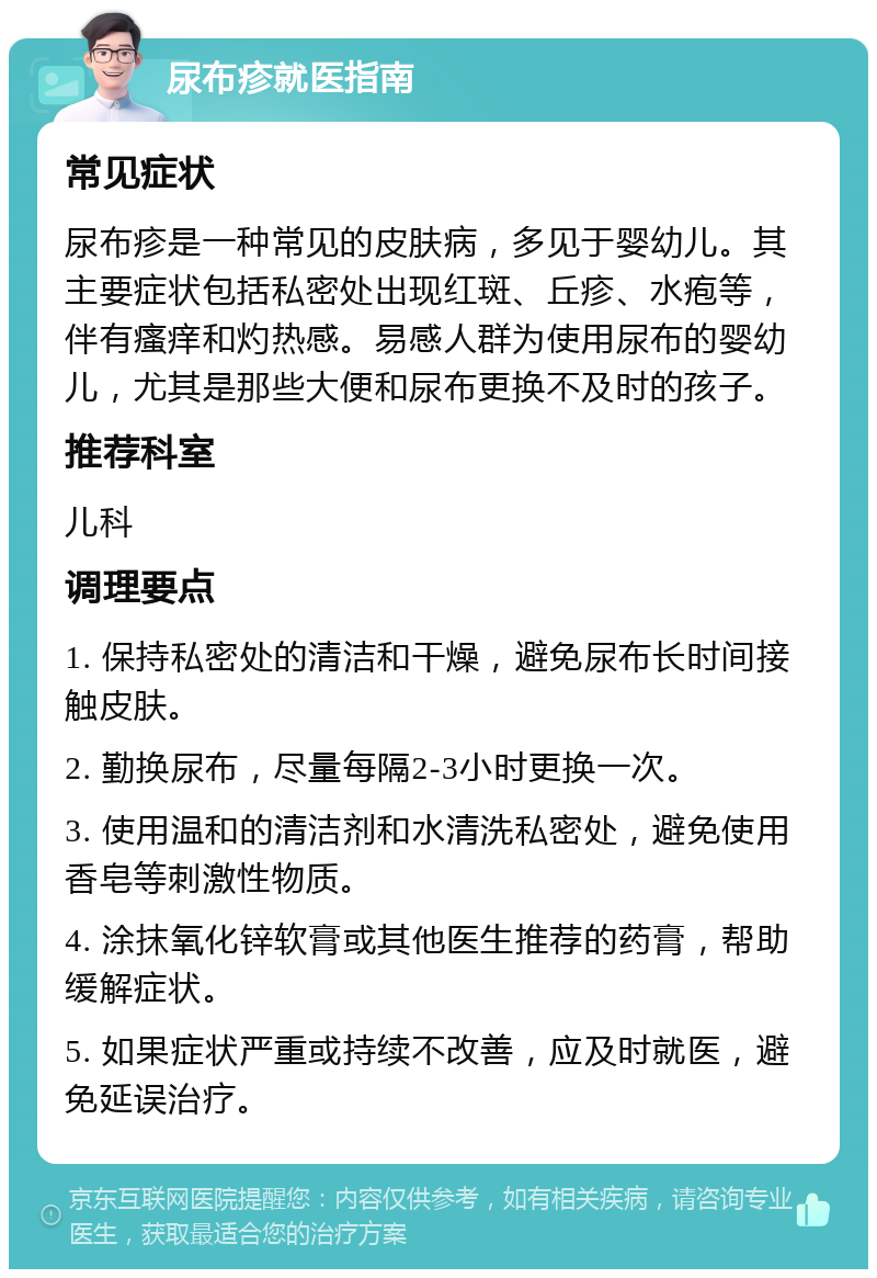 尿布疹就医指南 常见症状 尿布疹是一种常见的皮肤病，多见于婴幼儿。其主要症状包括私密处出现红斑、丘疹、水疱等，伴有瘙痒和灼热感。易感人群为使用尿布的婴幼儿，尤其是那些大便和尿布更换不及时的孩子。 推荐科室 儿科 调理要点 1. 保持私密处的清洁和干燥，避免尿布长时间接触皮肤。 2. 勤换尿布，尽量每隔2-3小时更换一次。 3. 使用温和的清洁剂和水清洗私密处，避免使用香皂等刺激性物质。 4. 涂抹氧化锌软膏或其他医生推荐的药膏，帮助缓解症状。 5. 如果症状严重或持续不改善，应及时就医，避免延误治疗。