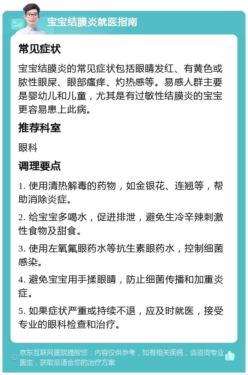 宝宝结膜炎就医指南 常见症状 宝宝结膜炎的常见症状包括眼睛发红、有黄色或脓性眼屎、眼部瘙痒、灼热感等。易感人群主要是婴幼儿和儿童，尤其是有过敏性结膜炎的宝宝更容易患上此病。 推荐科室 眼科 调理要点 1. 使用清热解毒的药物，如金银花、连翘等，帮助消除炎症。 2. 给宝宝多喝水，促进排泄，避免生冷辛辣刺激性食物及甜食。 3. 使用左氧氟眼药水等抗生素眼药水，控制细菌感染。 4. 避免宝宝用手揉眼睛，防止细菌传播和加重炎症。 5. 如果症状严重或持续不退，应及时就医，接受专业的眼科检查和治疗。