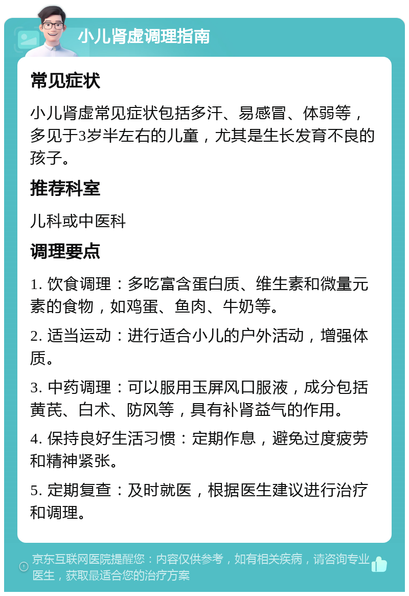 小儿肾虚调理指南 常见症状 小儿肾虚常见症状包括多汗、易感冒、体弱等，多见于3岁半左右的儿童，尤其是生长发育不良的孩子。 推荐科室 儿科或中医科 调理要点 1. 饮食调理：多吃富含蛋白质、维生素和微量元素的食物，如鸡蛋、鱼肉、牛奶等。 2. 适当运动：进行适合小儿的户外活动，增强体质。 3. 中药调理：可以服用玉屏风口服液，成分包括黄芪、白术、防风等，具有补肾益气的作用。 4. 保持良好生活习惯：定期作息，避免过度疲劳和精神紧张。 5. 定期复查：及时就医，根据医生建议进行治疗和调理。