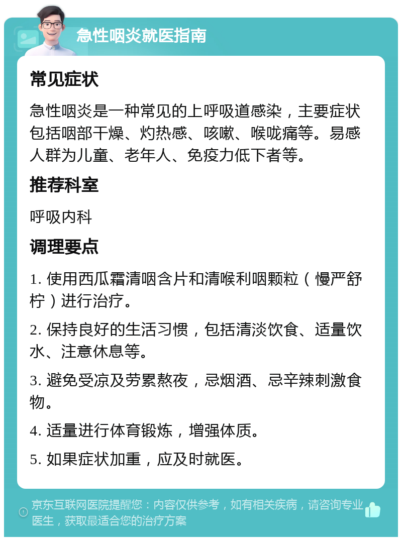 急性咽炎就医指南 常见症状 急性咽炎是一种常见的上呼吸道感染，主要症状包括咽部干燥、灼热感、咳嗽、喉咙痛等。易感人群为儿童、老年人、免疫力低下者等。 推荐科室 呼吸内科 调理要点 1. 使用西瓜霜清咽含片和清喉利咽颗粒（慢严舒柠）进行治疗。 2. 保持良好的生活习惯，包括清淡饮食、适量饮水、注意休息等。 3. 避免受凉及劳累熬夜，忌烟酒、忌辛辣刺激食物。 4. 适量进行体育锻炼，增强体质。 5. 如果症状加重，应及时就医。