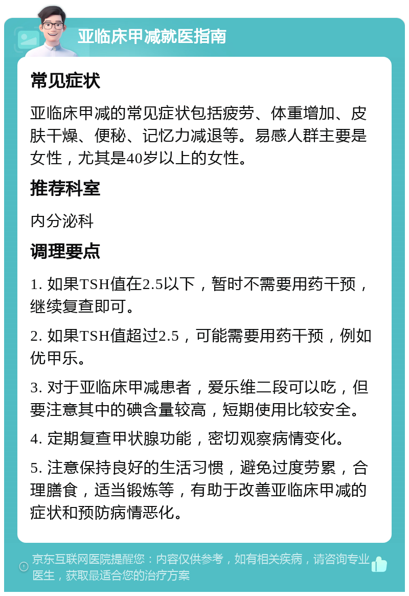 亚临床甲减就医指南 常见症状 亚临床甲减的常见症状包括疲劳、体重增加、皮肤干燥、便秘、记忆力减退等。易感人群主要是女性，尤其是40岁以上的女性。 推荐科室 内分泌科 调理要点 1. 如果TSH值在2.5以下，暂时不需要用药干预，继续复查即可。 2. 如果TSH值超过2.5，可能需要用药干预，例如优甲乐。 3. 对于亚临床甲减患者，爱乐维二段可以吃，但要注意其中的碘含量较高，短期使用比较安全。 4. 定期复查甲状腺功能，密切观察病情变化。 5. 注意保持良好的生活习惯，避免过度劳累，合理膳食，适当锻炼等，有助于改善亚临床甲减的症状和预防病情恶化。