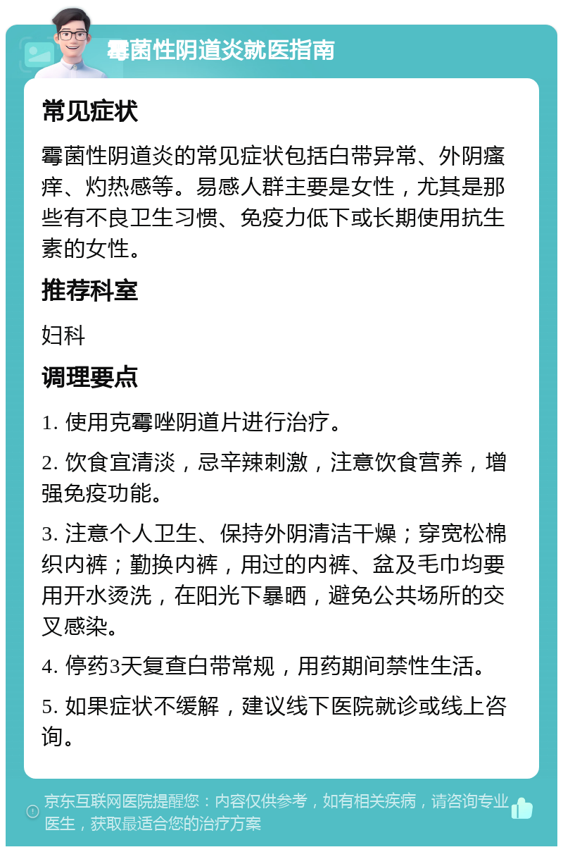 霉菌性阴道炎就医指南 常见症状 霉菌性阴道炎的常见症状包括白带异常、外阴瘙痒、灼热感等。易感人群主要是女性，尤其是那些有不良卫生习惯、免疫力低下或长期使用抗生素的女性。 推荐科室 妇科 调理要点 1. 使用克霉唑阴道片进行治疗。 2. 饮食宜清淡，忌辛辣刺激，注意饮食营养，增强免疫功能。 3. 注意个人卫生、保持外阴清洁干燥；穿宽松棉织内裤；勤换内裤，用过的内裤、盆及毛巾均要用开水烫洗，在阳光下暴晒，避免公共场所的交叉感染。 4. 停药3天复查白带常规，用药期间禁性生活。 5. 如果症状不缓解，建议线下医院就诊或线上咨询。