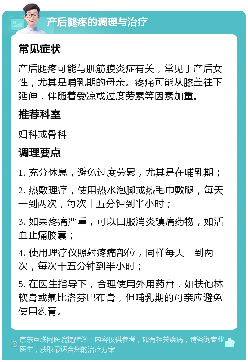 产后腿疼的调理与治疗 常见症状 产后腿疼可能与肌筋膜炎症有关，常见于产后女性，尤其是哺乳期的母亲。疼痛可能从膝盖往下延伸，伴随着受凉或过度劳累等因素加重。 推荐科室 妇科或骨科 调理要点 1. 充分休息，避免过度劳累，尤其是在哺乳期； 2. 热敷理疗，使用热水泡脚或热毛巾敷腿，每天一到两次，每次十五分钟到半小时； 3. 如果疼痛严重，可以口服消炎镇痛药物，如活血止痛胶囊； 4. 使用理疗仪照射疼痛部位，同样每天一到两次，每次十五分钟到半小时； 5. 在医生指导下，合理使用外用药膏，如扶他林软膏或氟比洛芬巴布膏，但哺乳期的母亲应避免使用药膏。