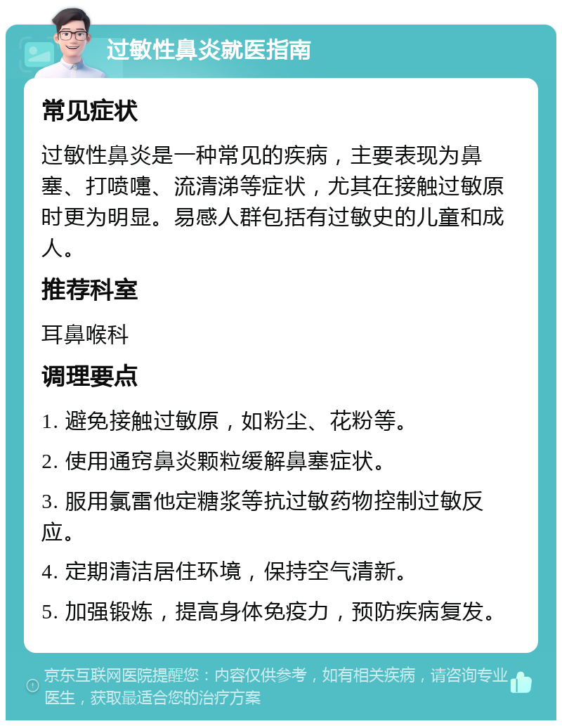 过敏性鼻炎就医指南 常见症状 过敏性鼻炎是一种常见的疾病，主要表现为鼻塞、打喷嚏、流清涕等症状，尤其在接触过敏原时更为明显。易感人群包括有过敏史的儿童和成人。 推荐科室 耳鼻喉科 调理要点 1. 避免接触过敏原，如粉尘、花粉等。 2. 使用通窍鼻炎颗粒缓解鼻塞症状。 3. 服用氯雷他定糖浆等抗过敏药物控制过敏反应。 4. 定期清洁居住环境，保持空气清新。 5. 加强锻炼，提高身体免疫力，预防疾病复发。