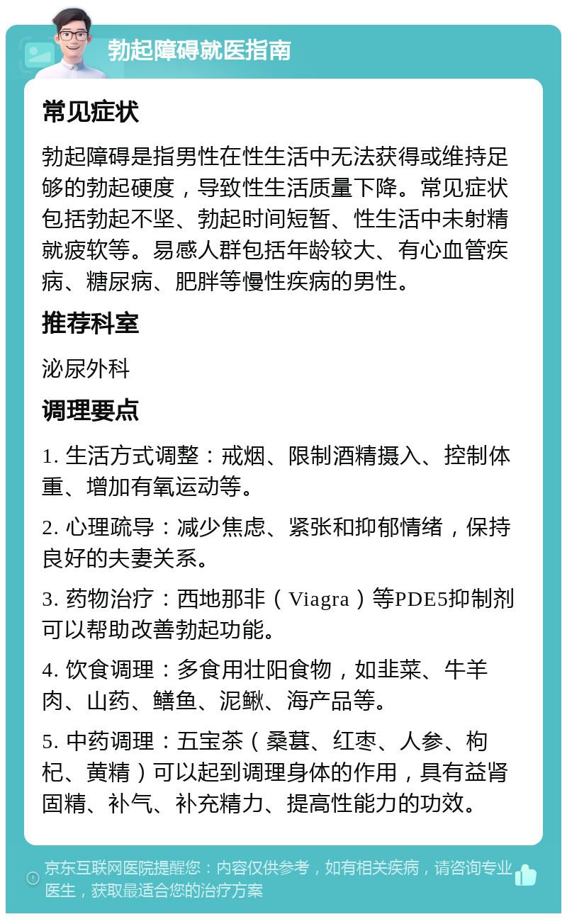 勃起障碍就医指南 常见症状 勃起障碍是指男性在性生活中无法获得或维持足够的勃起硬度，导致性生活质量下降。常见症状包括勃起不坚、勃起时间短暂、性生活中未射精就疲软等。易感人群包括年龄较大、有心血管疾病、糖尿病、肥胖等慢性疾病的男性。 推荐科室 泌尿外科 调理要点 1. 生活方式调整：戒烟、限制酒精摄入、控制体重、增加有氧运动等。 2. 心理疏导：减少焦虑、紧张和抑郁情绪，保持良好的夫妻关系。 3. 药物治疗：西地那非（Viagra）等PDE5抑制剂可以帮助改善勃起功能。 4. 饮食调理：多食用壮阳食物，如韭菜、牛羊肉、山药、鳝鱼、泥鳅、海产品等。 5. 中药调理：五宝茶（桑葚、红枣、人参、枸杞、黄精）可以起到调理身体的作用，具有益肾固精、补气、补充精力、提高性能力的功效。