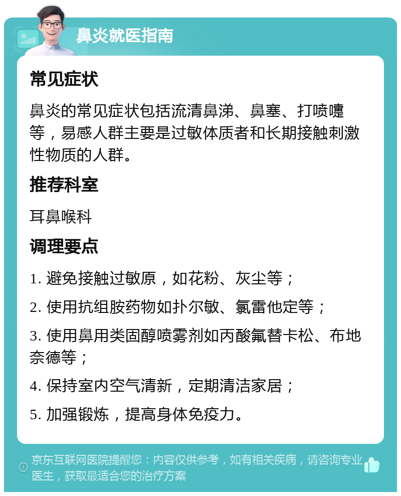 鼻炎就医指南 常见症状 鼻炎的常见症状包括流清鼻涕、鼻塞、打喷嚏等，易感人群主要是过敏体质者和长期接触刺激性物质的人群。 推荐科室 耳鼻喉科 调理要点 1. 避免接触过敏原，如花粉、灰尘等； 2. 使用抗组胺药物如扑尔敏、氯雷他定等； 3. 使用鼻用类固醇喷雾剂如丙酸氟替卡松、布地奈德等； 4. 保持室内空气清新，定期清洁家居； 5. 加强锻炼，提高身体免疫力。