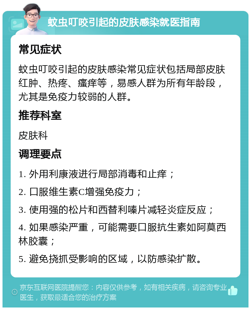 蚊虫叮咬引起的皮肤感染就医指南 常见症状 蚊虫叮咬引起的皮肤感染常见症状包括局部皮肤红肿、热疼、瘙痒等，易感人群为所有年龄段，尤其是免疫力较弱的人群。 推荐科室 皮肤科 调理要点 1. 外用利康液进行局部消毒和止痒； 2. 口服维生素C增强免疫力； 3. 使用强的松片和西替利嗪片减轻炎症反应； 4. 如果感染严重，可能需要口服抗生素如阿莫西林胶囊； 5. 避免挠抓受影响的区域，以防感染扩散。