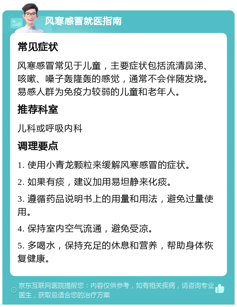 风寒感冒就医指南 常见症状 风寒感冒常见于儿童，主要症状包括流清鼻涕、咳嗽、嗓子轰隆轰的感觉，通常不会伴随发烧。易感人群为免疫力较弱的儿童和老年人。 推荐科室 儿科或呼吸内科 调理要点 1. 使用小青龙颗粒来缓解风寒感冒的症状。 2. 如果有痰，建议加用易坦静来化痰。 3. 遵循药品说明书上的用量和用法，避免过量使用。 4. 保持室内空气流通，避免受凉。 5. 多喝水，保持充足的休息和营养，帮助身体恢复健康。