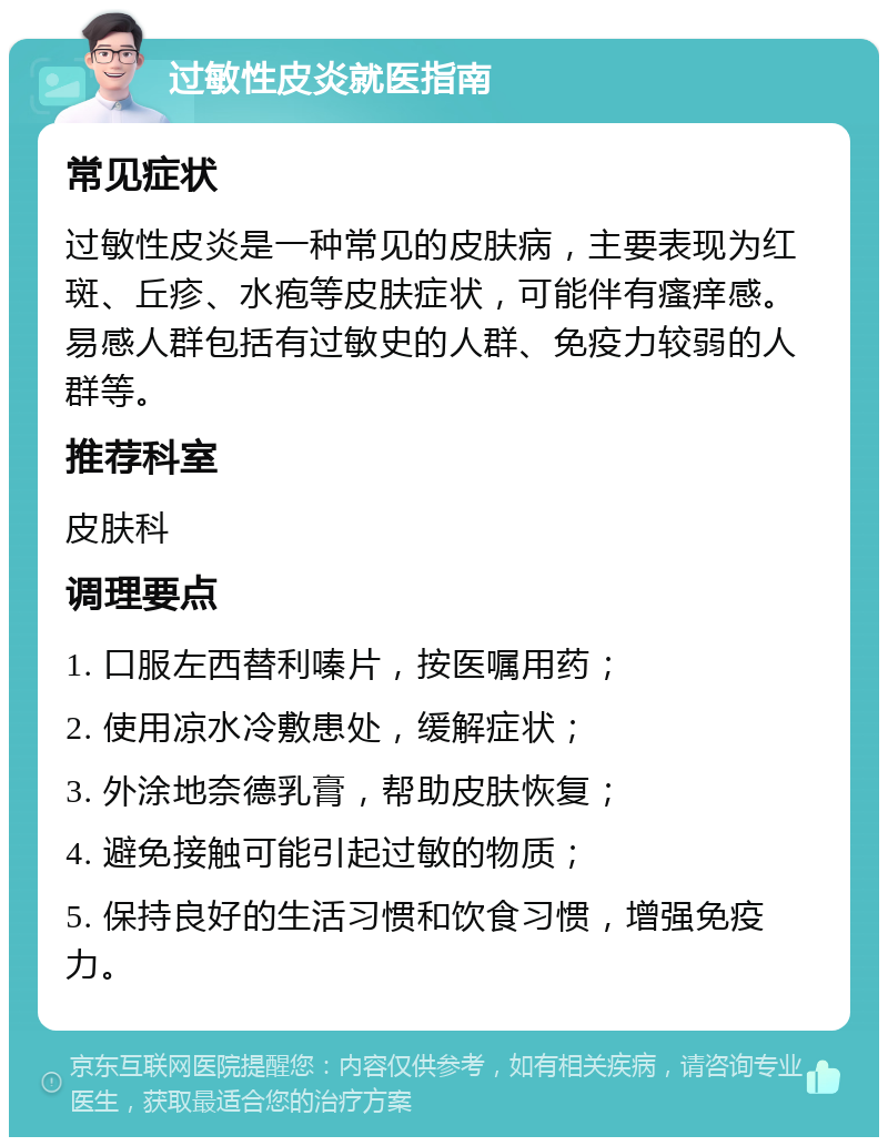 过敏性皮炎就医指南 常见症状 过敏性皮炎是一种常见的皮肤病，主要表现为红斑、丘疹、水疱等皮肤症状，可能伴有瘙痒感。易感人群包括有过敏史的人群、免疫力较弱的人群等。 推荐科室 皮肤科 调理要点 1. 口服左西替利嗪片，按医嘱用药； 2. 使用凉水冷敷患处，缓解症状； 3. 外涂地奈德乳膏，帮助皮肤恢复； 4. 避免接触可能引起过敏的物质； 5. 保持良好的生活习惯和饮食习惯，增强免疫力。