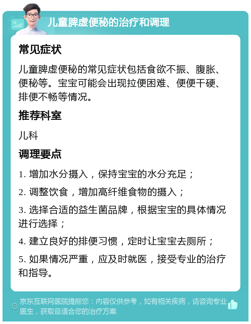 儿童脾虚便秘的治疗和调理 常见症状 儿童脾虚便秘的常见症状包括食欲不振、腹胀、便秘等。宝宝可能会出现拉便困难、便便干硬、排便不畅等情况。 推荐科室 儿科 调理要点 1. 增加水分摄入，保持宝宝的水分充足； 2. 调整饮食，增加高纤维食物的摄入； 3. 选择合适的益生菌品牌，根据宝宝的具体情况进行选择； 4. 建立良好的排便习惯，定时让宝宝去厕所； 5. 如果情况严重，应及时就医，接受专业的治疗和指导。