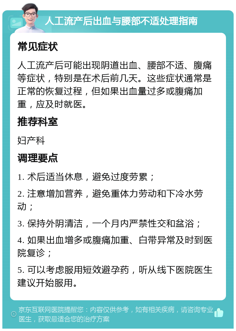 人工流产后出血与腰部不适处理指南 常见症状 人工流产后可能出现阴道出血、腰部不适、腹痛等症状，特别是在术后前几天。这些症状通常是正常的恢复过程，但如果出血量过多或腹痛加重，应及时就医。 推荐科室 妇产科 调理要点 1. 术后适当休息，避免过度劳累； 2. 注意增加营养，避免重体力劳动和下冷水劳动； 3. 保持外阴清洁，一个月内严禁性交和盆浴； 4. 如果出血增多或腹痛加重、白带异常及时到医院复诊； 5. 可以考虑服用短效避孕药，听从线下医院医生建议开始服用。