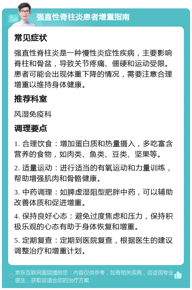 强直性脊柱炎患者增重指南 常见症状 强直性脊柱炎是一种慢性炎症性疾病，主要影响脊柱和骨盆，导致关节疼痛、僵硬和运动受限。患者可能会出现体重下降的情况，需要注意合理增重以维持身体健康。 推荐科室 风湿免疫科 调理要点 1. 合理饮食：增加蛋白质和热量摄入，多吃富含营养的食物，如肉类、鱼类、豆类、坚果等。 2. 适量运动：进行适当的有氧运动和力量训练，帮助增强肌肉和骨骼健康。 3. 中药调理：如脾虚湿阻型肥胖中药，可以辅助改善体质和促进增重。 4. 保持良好心态：避免过度焦虑和压力，保持积极乐观的心态有助于身体恢复和增重。 5. 定期复查：定期到医院复查，根据医生的建议调整治疗和增重计划。