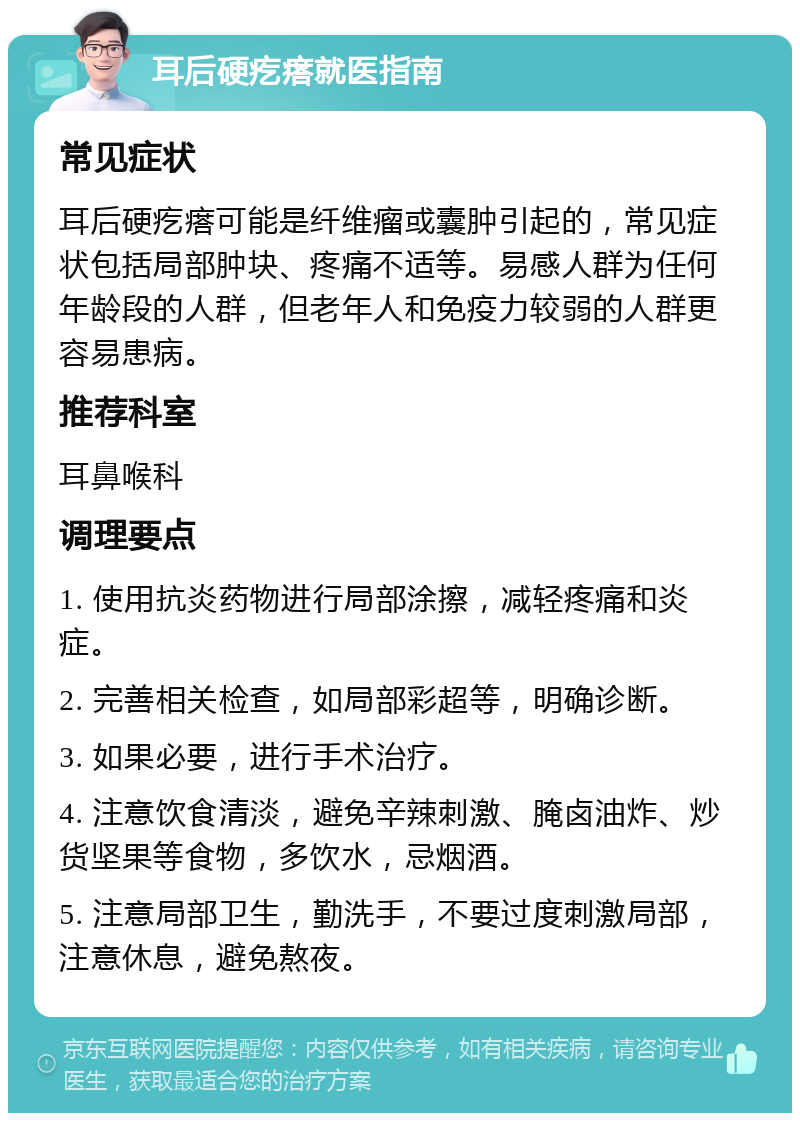 耳后硬疙瘩就医指南 常见症状 耳后硬疙瘩可能是纤维瘤或囊肿引起的，常见症状包括局部肿块、疼痛不适等。易感人群为任何年龄段的人群，但老年人和免疫力较弱的人群更容易患病。 推荐科室 耳鼻喉科 调理要点 1. 使用抗炎药物进行局部涂擦，减轻疼痛和炎症。 2. 完善相关检查，如局部彩超等，明确诊断。 3. 如果必要，进行手术治疗。 4. 注意饮食清淡，避免辛辣刺激、腌卤油炸、炒货坚果等食物，多饮水，忌烟酒。 5. 注意局部卫生，勤洗手，不要过度刺激局部，注意休息，避免熬夜。