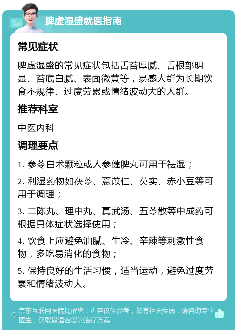 脾虚湿盛就医指南 常见症状 脾虚湿盛的常见症状包括舌苔厚腻、舌根部明显、苔底白腻、表面微黄等，易感人群为长期饮食不规律、过度劳累或情绪波动大的人群。 推荐科室 中医内科 调理要点 1. 参苓白术颗粒或人参健脾丸可用于祛湿； 2. 利湿药物如茯苓、薏苡仁、芡实、赤小豆等可用于调理； 3. 二陈丸、理中丸、真武汤、五苓散等中成药可根据具体症状选择使用； 4. 饮食上应避免油腻、生冷、辛辣等刺激性食物，多吃易消化的食物； 5. 保持良好的生活习惯，适当运动，避免过度劳累和情绪波动大。