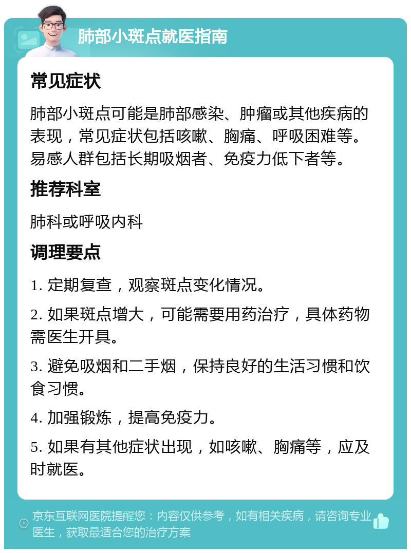 肺部小斑点就医指南 常见症状 肺部小斑点可能是肺部感染、肿瘤或其他疾病的表现，常见症状包括咳嗽、胸痛、呼吸困难等。易感人群包括长期吸烟者、免疫力低下者等。 推荐科室 肺科或呼吸内科 调理要点 1. 定期复查，观察斑点变化情况。 2. 如果斑点增大，可能需要用药治疗，具体药物需医生开具。 3. 避免吸烟和二手烟，保持良好的生活习惯和饮食习惯。 4. 加强锻炼，提高免疫力。 5. 如果有其他症状出现，如咳嗽、胸痛等，应及时就医。