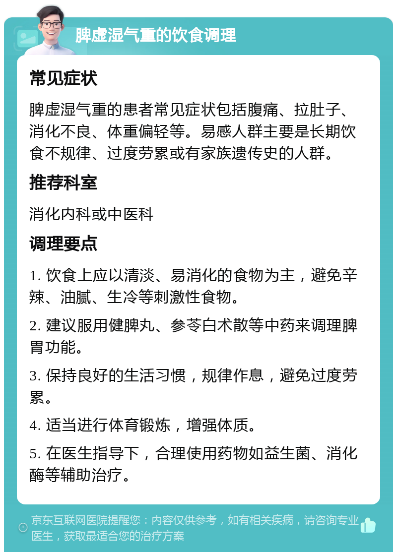 脾虚湿气重的饮食调理 常见症状 脾虚湿气重的患者常见症状包括腹痛、拉肚子、消化不良、体重偏轻等。易感人群主要是长期饮食不规律、过度劳累或有家族遗传史的人群。 推荐科室 消化内科或中医科 调理要点 1. 饮食上应以清淡、易消化的食物为主，避免辛辣、油腻、生冷等刺激性食物。 2. 建议服用健脾丸、参苓白术散等中药来调理脾胃功能。 3. 保持良好的生活习惯，规律作息，避免过度劳累。 4. 适当进行体育锻炼，增强体质。 5. 在医生指导下，合理使用药物如益生菌、消化酶等辅助治疗。