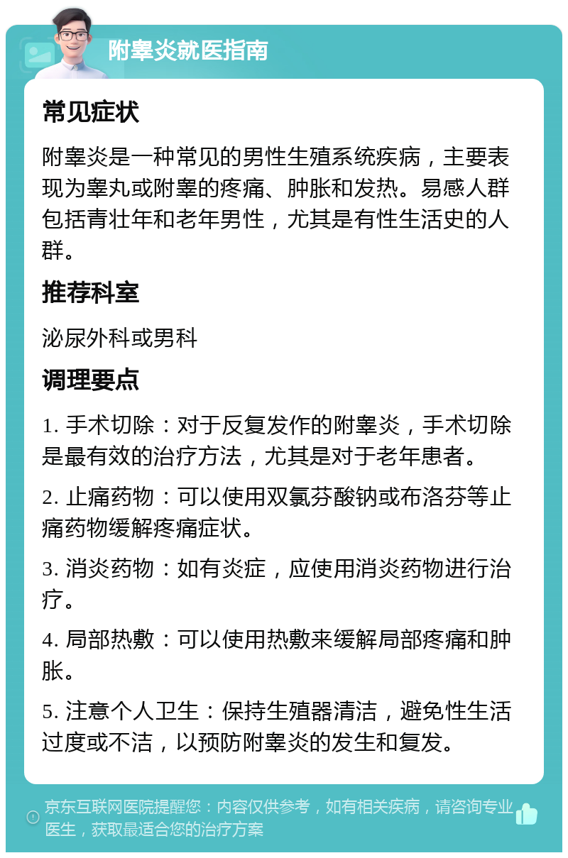 附睾炎就医指南 常见症状 附睾炎是一种常见的男性生殖系统疾病，主要表现为睾丸或附睾的疼痛、肿胀和发热。易感人群包括青壮年和老年男性，尤其是有性生活史的人群。 推荐科室 泌尿外科或男科 调理要点 1. 手术切除：对于反复发作的附睾炎，手术切除是最有效的治疗方法，尤其是对于老年患者。 2. 止痛药物：可以使用双氯芬酸钠或布洛芬等止痛药物缓解疼痛症状。 3. 消炎药物：如有炎症，应使用消炎药物进行治疗。 4. 局部热敷：可以使用热敷来缓解局部疼痛和肿胀。 5. 注意个人卫生：保持生殖器清洁，避免性生活过度或不洁，以预防附睾炎的发生和复发。