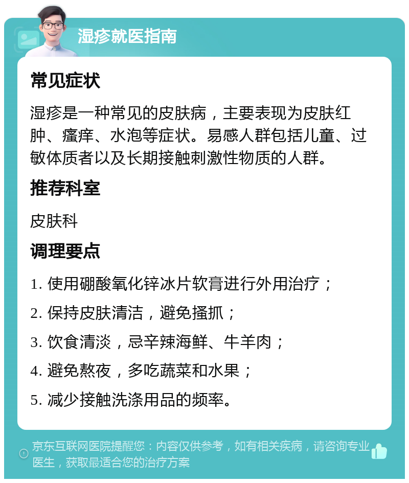 湿疹就医指南 常见症状 湿疹是一种常见的皮肤病，主要表现为皮肤红肿、瘙痒、水泡等症状。易感人群包括儿童、过敏体质者以及长期接触刺激性物质的人群。 推荐科室 皮肤科 调理要点 1. 使用硼酸氧化锌冰片软膏进行外用治疗； 2. 保持皮肤清洁，避免搔抓； 3. 饮食清淡，忌辛辣海鲜、牛羊肉； 4. 避免熬夜，多吃蔬菜和水果； 5. 减少接触洗涤用品的频率。