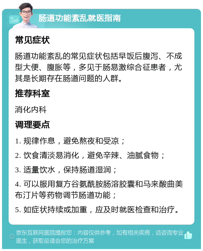 肠道功能紊乱就医指南 常见症状 肠道功能紊乱的常见症状包括早饭后腹泻、不成型大便、腹胀等，多见于肠易激综合征患者，尤其是长期存在肠道问题的人群。 推荐科室 消化内科 调理要点 1. 规律作息，避免熬夜和受凉； 2. 饮食清淡易消化，避免辛辣、油腻食物； 3. 适量饮水，保持肠道湿润； 4. 可以服用复方谷氨酰胺肠溶胶囊和马来酸曲美布汀片等药物调节肠道功能； 5. 如症状持续或加重，应及时就医检查和治疗。