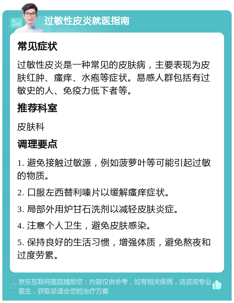 过敏性皮炎就医指南 常见症状 过敏性皮炎是一种常见的皮肤病，主要表现为皮肤红肿、瘙痒、水疱等症状。易感人群包括有过敏史的人、免疫力低下者等。 推荐科室 皮肤科 调理要点 1. 避免接触过敏源，例如菠萝叶等可能引起过敏的物质。 2. 口服左西替利嗪片以缓解瘙痒症状。 3. 局部外用炉甘石洗剂以减轻皮肤炎症。 4. 注意个人卫生，避免皮肤感染。 5. 保持良好的生活习惯，增强体质，避免熬夜和过度劳累。