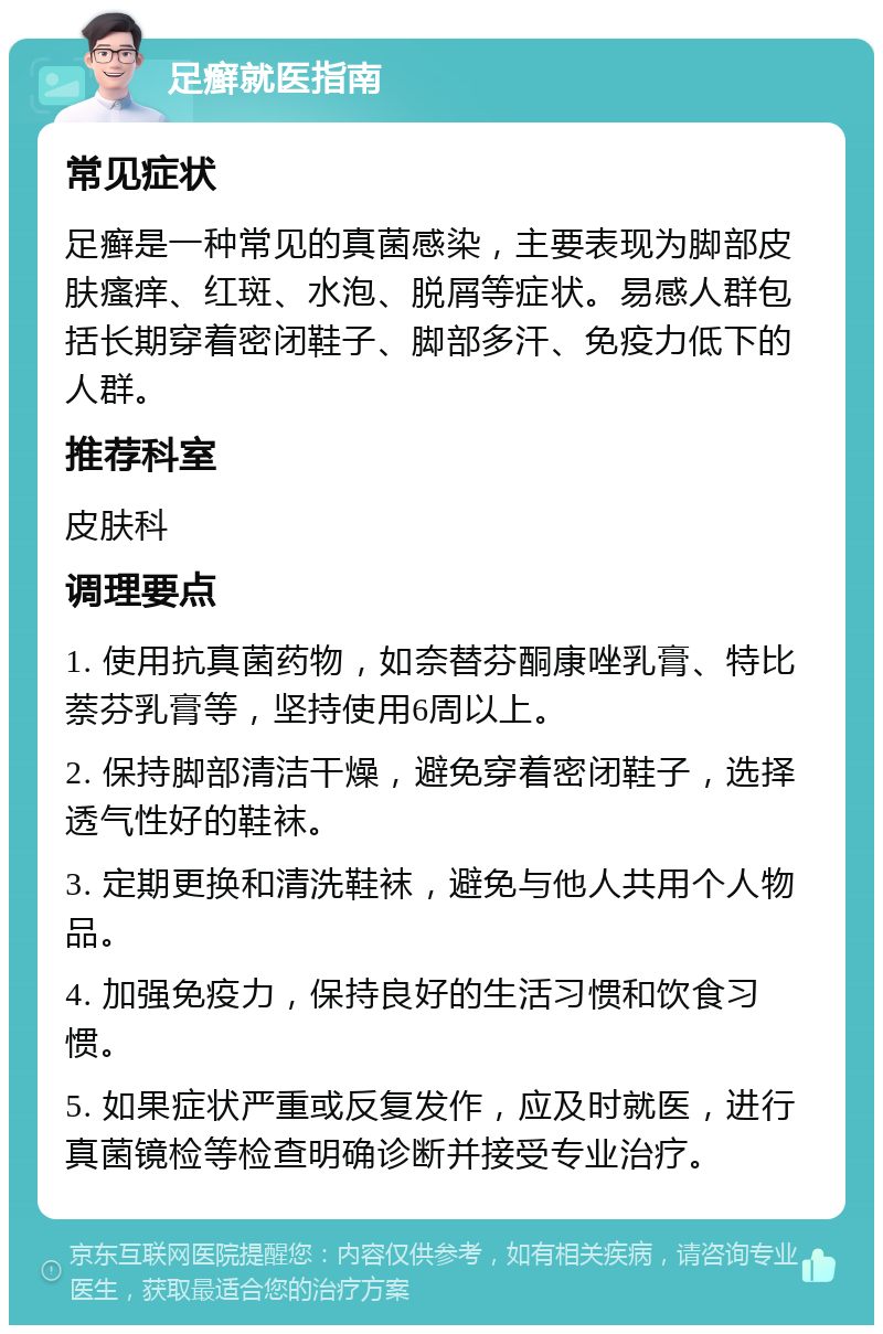 足癣就医指南 常见症状 足癣是一种常见的真菌感染，主要表现为脚部皮肤瘙痒、红斑、水泡、脱屑等症状。易感人群包括长期穿着密闭鞋子、脚部多汗、免疫力低下的人群。 推荐科室 皮肤科 调理要点 1. 使用抗真菌药物，如奈替芬酮康唑乳膏、特比萘芬乳膏等，坚持使用6周以上。 2. 保持脚部清洁干燥，避免穿着密闭鞋子，选择透气性好的鞋袜。 3. 定期更换和清洗鞋袜，避免与他人共用个人物品。 4. 加强免疫力，保持良好的生活习惯和饮食习惯。 5. 如果症状严重或反复发作，应及时就医，进行真菌镜检等检查明确诊断并接受专业治疗。