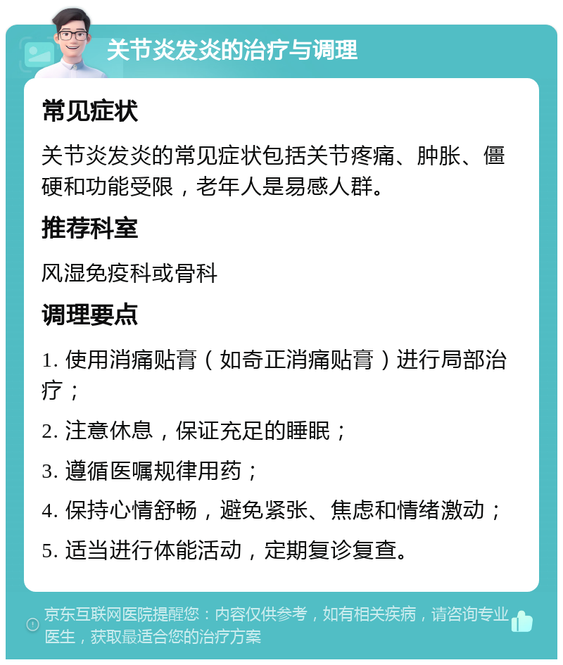 关节炎发炎的治疗与调理 常见症状 关节炎发炎的常见症状包括关节疼痛、肿胀、僵硬和功能受限，老年人是易感人群。 推荐科室 风湿免疫科或骨科 调理要点 1. 使用消痛贴膏（如奇正消痛贴膏）进行局部治疗； 2. 注意休息，保证充足的睡眠； 3. 遵循医嘱规律用药； 4. 保持心情舒畅，避免紧张、焦虑和情绪激动； 5. 适当进行体能活动，定期复诊复查。