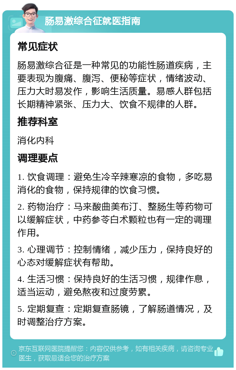 肠易激综合征就医指南 常见症状 肠易激综合征是一种常见的功能性肠道疾病，主要表现为腹痛、腹泻、便秘等症状，情绪波动、压力大时易发作，影响生活质量。易感人群包括长期精神紧张、压力大、饮食不规律的人群。 推荐科室 消化内科 调理要点 1. 饮食调理：避免生冷辛辣寒凉的食物，多吃易消化的食物，保持规律的饮食习惯。 2. 药物治疗：马来酸曲美布汀、整肠生等药物可以缓解症状，中药参苓白术颗粒也有一定的调理作用。 3. 心理调节：控制情绪，减少压力，保持良好的心态对缓解症状有帮助。 4. 生活习惯：保持良好的生活习惯，规律作息，适当运动，避免熬夜和过度劳累。 5. 定期复查：定期复查肠镜，了解肠道情况，及时调整治疗方案。