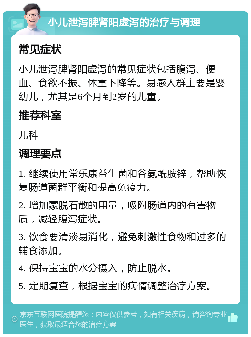 小儿泄泻脾肾阳虚泻的治疗与调理 常见症状 小儿泄泻脾肾阳虚泻的常见症状包括腹泻、便血、食欲不振、体重下降等。易感人群主要是婴幼儿，尤其是6个月到2岁的儿童。 推荐科室 儿科 调理要点 1. 继续使用常乐康益生菌和谷氨酰胺锌，帮助恢复肠道菌群平衡和提高免疫力。 2. 增加蒙脱石散的用量，吸附肠道内的有害物质，减轻腹泻症状。 3. 饮食要清淡易消化，避免刺激性食物和过多的辅食添加。 4. 保持宝宝的水分摄入，防止脱水。 5. 定期复查，根据宝宝的病情调整治疗方案。