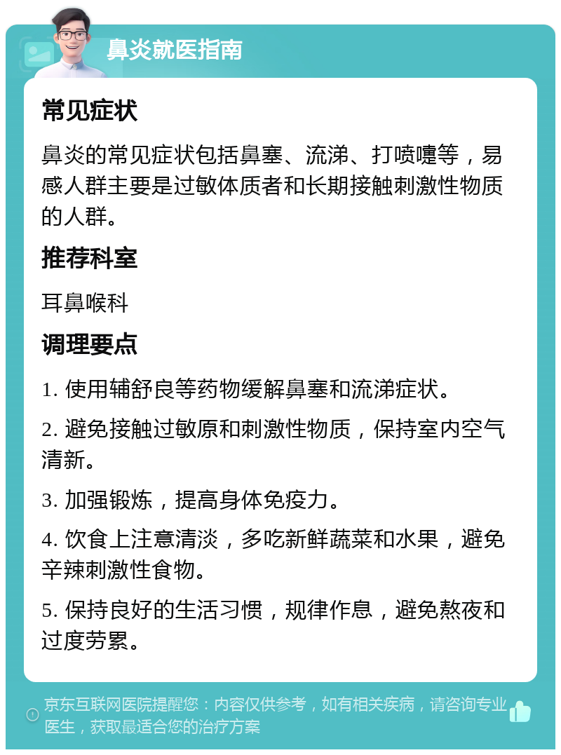 鼻炎就医指南 常见症状 鼻炎的常见症状包括鼻塞、流涕、打喷嚏等，易感人群主要是过敏体质者和长期接触刺激性物质的人群。 推荐科室 耳鼻喉科 调理要点 1. 使用辅舒良等药物缓解鼻塞和流涕症状。 2. 避免接触过敏原和刺激性物质，保持室内空气清新。 3. 加强锻炼，提高身体免疫力。 4. 饮食上注意清淡，多吃新鲜蔬菜和水果，避免辛辣刺激性食物。 5. 保持良好的生活习惯，规律作息，避免熬夜和过度劳累。