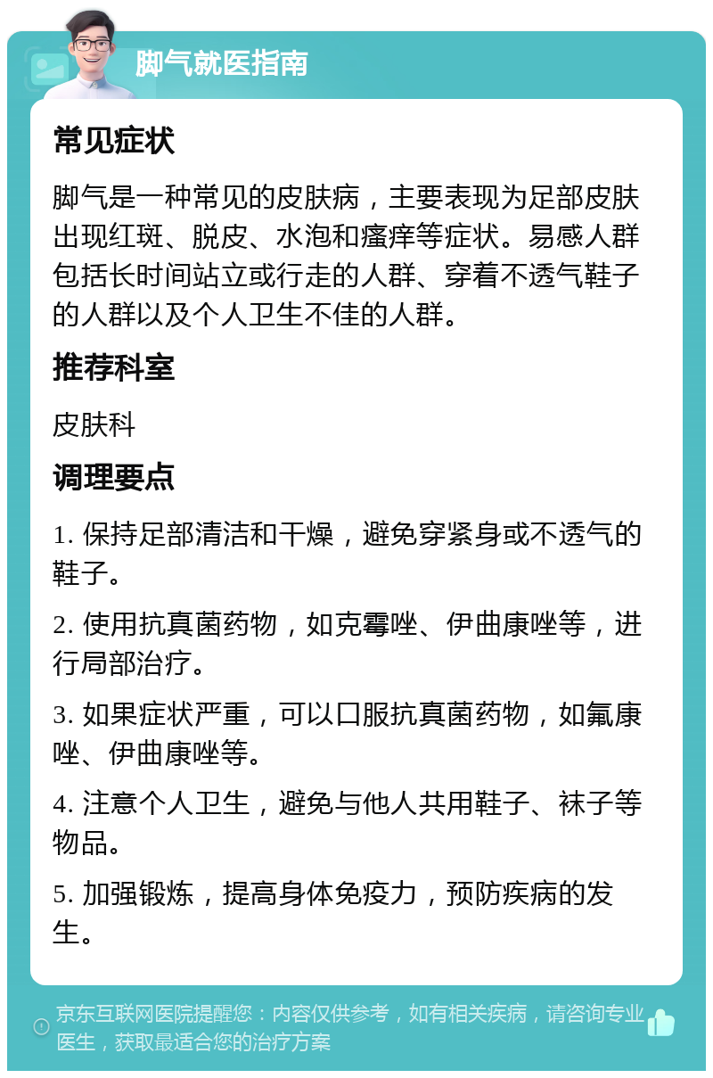 脚气就医指南 常见症状 脚气是一种常见的皮肤病，主要表现为足部皮肤出现红斑、脱皮、水泡和瘙痒等症状。易感人群包括长时间站立或行走的人群、穿着不透气鞋子的人群以及个人卫生不佳的人群。 推荐科室 皮肤科 调理要点 1. 保持足部清洁和干燥，避免穿紧身或不透气的鞋子。 2. 使用抗真菌药物，如克霉唑、伊曲康唑等，进行局部治疗。 3. 如果症状严重，可以口服抗真菌药物，如氟康唑、伊曲康唑等。 4. 注意个人卫生，避免与他人共用鞋子、袜子等物品。 5. 加强锻炼，提高身体免疫力，预防疾病的发生。