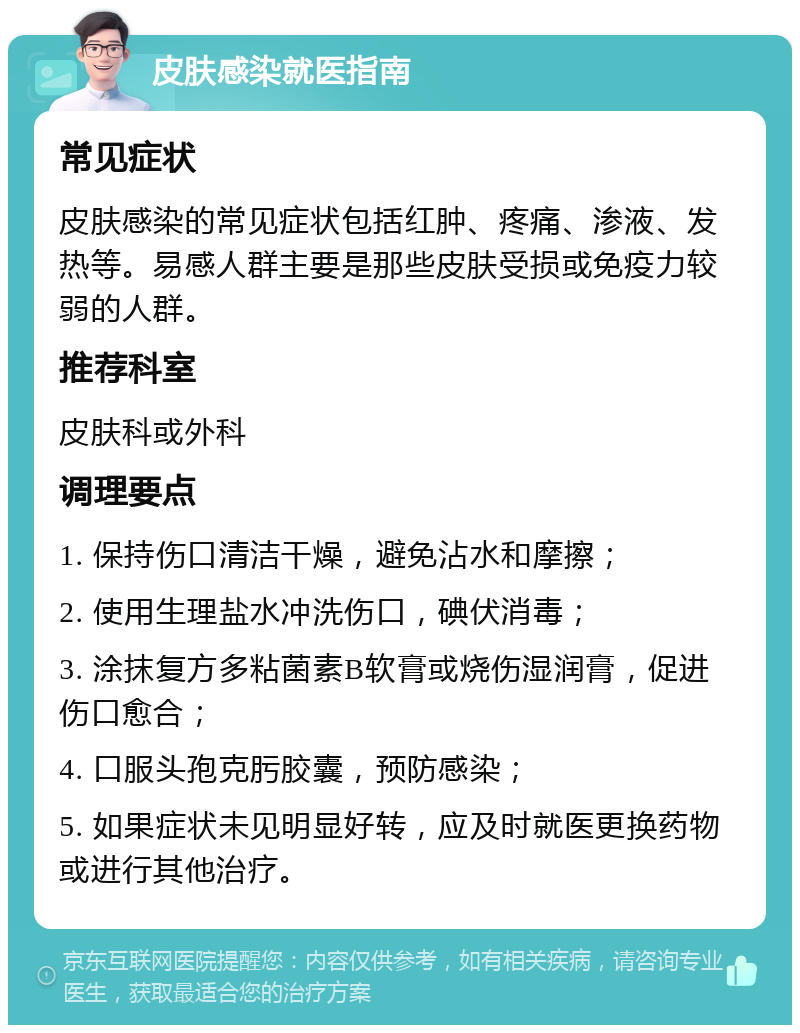 皮肤感染就医指南 常见症状 皮肤感染的常见症状包括红肿、疼痛、渗液、发热等。易感人群主要是那些皮肤受损或免疫力较弱的人群。 推荐科室 皮肤科或外科 调理要点 1. 保持伤口清洁干燥，避免沾水和摩擦； 2. 使用生理盐水冲洗伤口，碘伏消毒； 3. 涂抹复方多粘菌素B软膏或烧伤湿润膏，促进伤口愈合； 4. 口服头孢克肟胶囊，预防感染； 5. 如果症状未见明显好转，应及时就医更换药物或进行其他治疗。