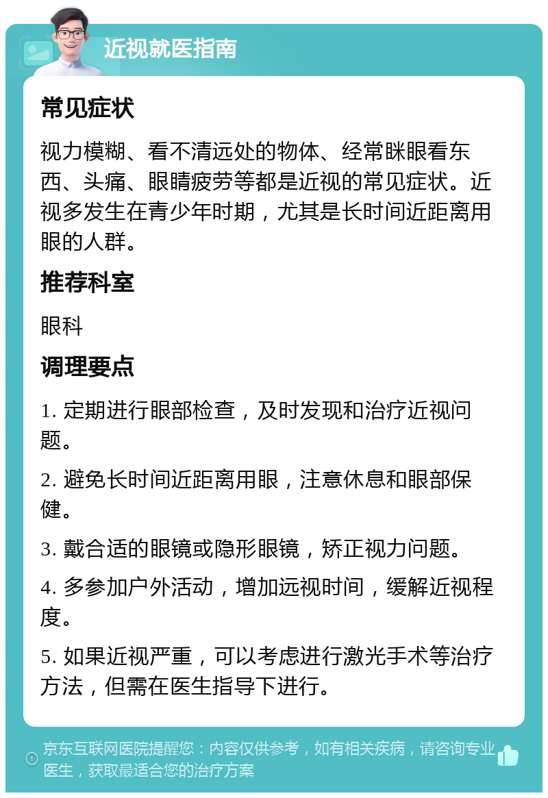 近视就医指南 常见症状 视力模糊、看不清远处的物体、经常眯眼看东西、头痛、眼睛疲劳等都是近视的常见症状。近视多发生在青少年时期，尤其是长时间近距离用眼的人群。 推荐科室 眼科 调理要点 1. 定期进行眼部检查，及时发现和治疗近视问题。 2. 避免长时间近距离用眼，注意休息和眼部保健。 3. 戴合适的眼镜或隐形眼镜，矫正视力问题。 4. 多参加户外活动，增加远视时间，缓解近视程度。 5. 如果近视严重，可以考虑进行激光手术等治疗方法，但需在医生指导下进行。