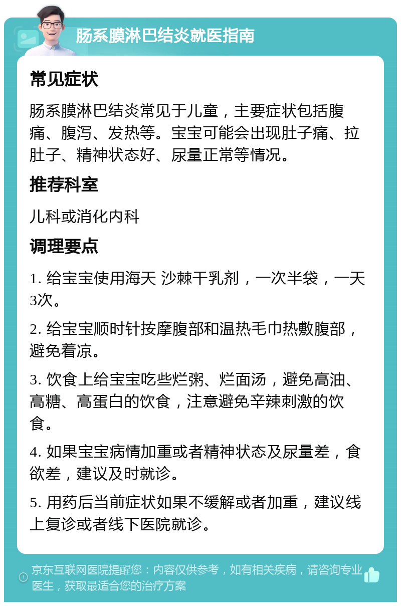 肠系膜淋巴结炎就医指南 常见症状 肠系膜淋巴结炎常见于儿童，主要症状包括腹痛、腹泻、发热等。宝宝可能会出现肚子痛、拉肚子、精神状态好、尿量正常等情况。 推荐科室 儿科或消化内科 调理要点 1. 给宝宝使用海天 沙棘干乳剂，一次半袋，一天3次。 2. 给宝宝顺时针按摩腹部和温热毛巾热敷腹部，避免着凉。 3. 饮食上给宝宝吃些烂粥、烂面汤，避免高油、高糖、高蛋白的饮食，注意避免辛辣刺激的饮食。 4. 如果宝宝病情加重或者精神状态及尿量差，食欲差，建议及时就诊。 5. 用药后当前症状如果不缓解或者加重，建议线上复诊或者线下医院就诊。