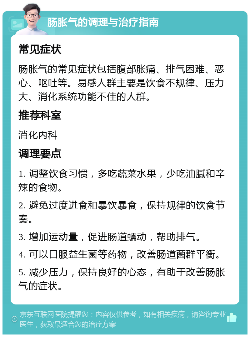 肠胀气的调理与治疗指南 常见症状 肠胀气的常见症状包括腹部胀痛、排气困难、恶心、呕吐等。易感人群主要是饮食不规律、压力大、消化系统功能不佳的人群。 推荐科室 消化内科 调理要点 1. 调整饮食习惯，多吃蔬菜水果，少吃油腻和辛辣的食物。 2. 避免过度进食和暴饮暴食，保持规律的饮食节奏。 3. 增加运动量，促进肠道蠕动，帮助排气。 4. 可以口服益生菌等药物，改善肠道菌群平衡。 5. 减少压力，保持良好的心态，有助于改善肠胀气的症状。