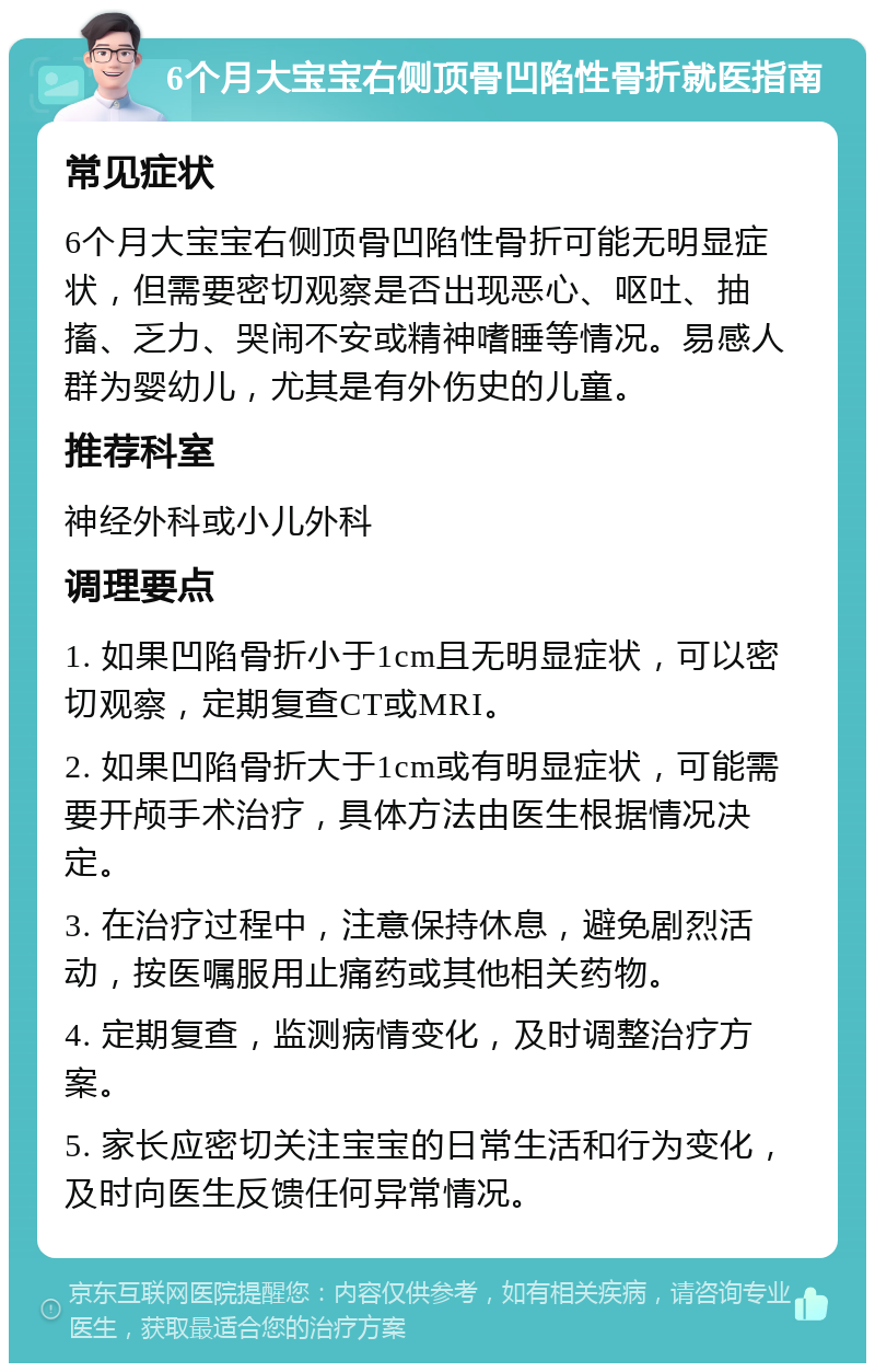 6个月大宝宝右侧顶骨凹陷性骨折就医指南 常见症状 6个月大宝宝右侧顶骨凹陷性骨折可能无明显症状，但需要密切观察是否出现恶心、呕吐、抽搐、乏力、哭闹不安或精神嗜睡等情况。易感人群为婴幼儿，尤其是有外伤史的儿童。 推荐科室 神经外科或小儿外科 调理要点 1. 如果凹陷骨折小于1cm且无明显症状，可以密切观察，定期复查CT或MRI。 2. 如果凹陷骨折大于1cm或有明显症状，可能需要开颅手术治疗，具体方法由医生根据情况决定。 3. 在治疗过程中，注意保持休息，避免剧烈活动，按医嘱服用止痛药或其他相关药物。 4. 定期复查，监测病情变化，及时调整治疗方案。 5. 家长应密切关注宝宝的日常生活和行为变化，及时向医生反馈任何异常情况。