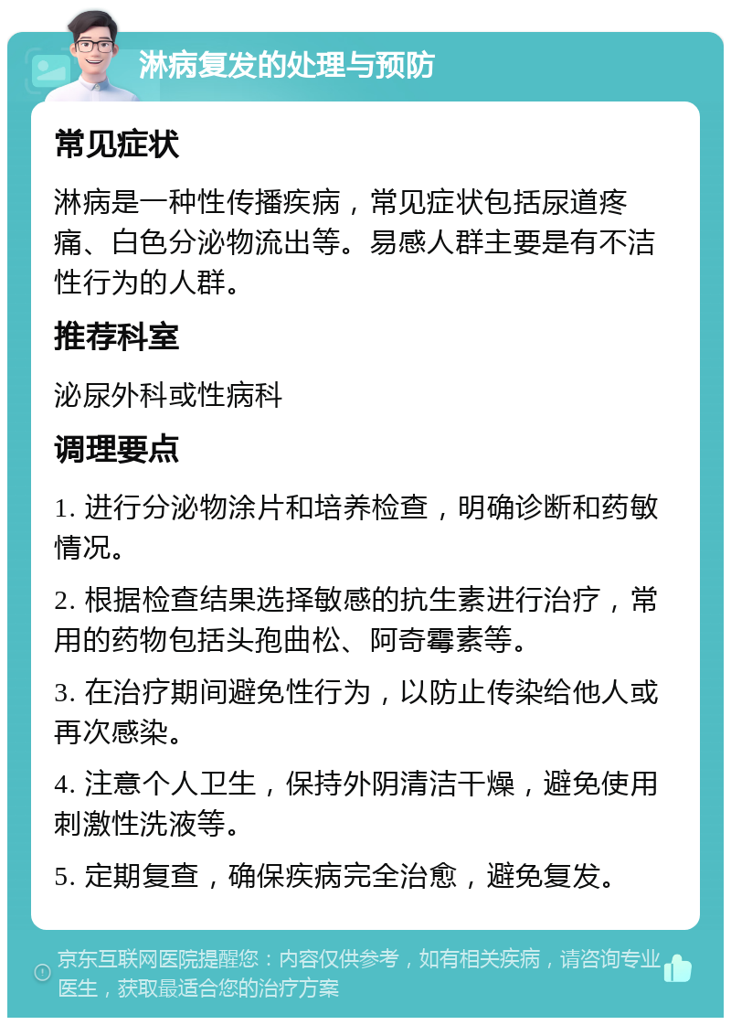 淋病复发的处理与预防 常见症状 淋病是一种性传播疾病，常见症状包括尿道疼痛、白色分泌物流出等。易感人群主要是有不洁性行为的人群。 推荐科室 泌尿外科或性病科 调理要点 1. 进行分泌物涂片和培养检查，明确诊断和药敏情况。 2. 根据检查结果选择敏感的抗生素进行治疗，常用的药物包括头孢曲松、阿奇霉素等。 3. 在治疗期间避免性行为，以防止传染给他人或再次感染。 4. 注意个人卫生，保持外阴清洁干燥，避免使用刺激性洗液等。 5. 定期复查，确保疾病完全治愈，避免复发。