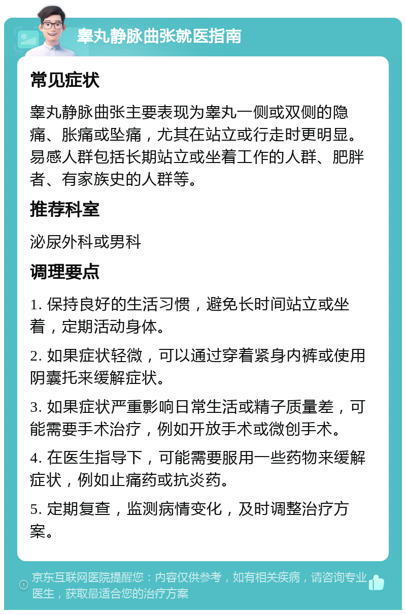 睾丸静脉曲张就医指南 常见症状 睾丸静脉曲张主要表现为睾丸一侧或双侧的隐痛、胀痛或坠痛，尤其在站立或行走时更明显。易感人群包括长期站立或坐着工作的人群、肥胖者、有家族史的人群等。 推荐科室 泌尿外科或男科 调理要点 1. 保持良好的生活习惯，避免长时间站立或坐着，定期活动身体。 2. 如果症状轻微，可以通过穿着紧身内裤或使用阴囊托来缓解症状。 3. 如果症状严重影响日常生活或精子质量差，可能需要手术治疗，例如开放手术或微创手术。 4. 在医生指导下，可能需要服用一些药物来缓解症状，例如止痛药或抗炎药。 5. 定期复查，监测病情变化，及时调整治疗方案。