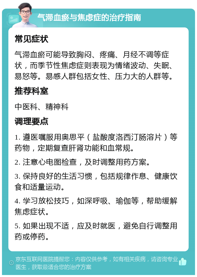 气滞血瘀与焦虑症的治疗指南 常见症状 气滞血瘀可能导致胸闷、疼痛、月经不调等症状，而季节性焦虑症则表现为情绪波动、失眠、易怒等。易感人群包括女性、压力大的人群等。 推荐科室 中医科、精神科 调理要点 1. 遵医嘱服用奥思平（盐酸度洛西汀肠溶片）等药物，定期复查肝肾功能和血常规。 2. 注意心电图检查，及时调整用药方案。 3. 保持良好的生活习惯，包括规律作息、健康饮食和适量运动。 4. 学习放松技巧，如深呼吸、瑜伽等，帮助缓解焦虑症状。 5. 如果出现不适，应及时就医，避免自行调整用药或停药。